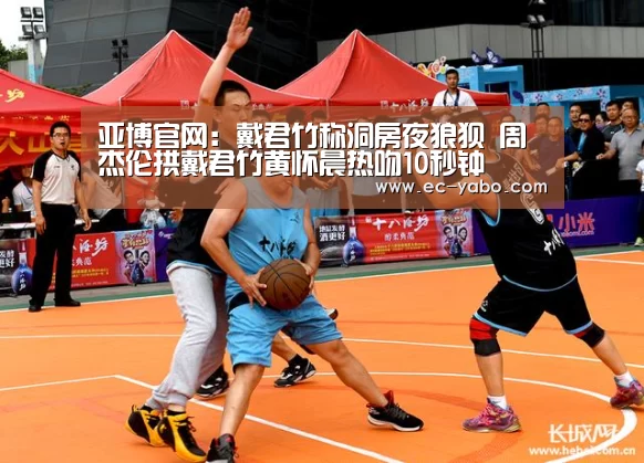 亚博官网:戴君竹称洞房夜狼狈 周杰伦拱戴君竹黄怀晨热吻10秒钟(图1) 亚博官网